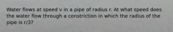 Water flows at speed v in a pipe of radius r. At what speed does the water flow through a constriction in which the radius of the pipe is r/3?