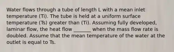 Water flows through a tube of length L with a mean inlet temperature (Ti). The tube is held at a uniform surface temperature (Ts) greater than (Ti). Assuming fully developed, laminar flow, the heat flow _______ when the mass flow rate is doubled. Assume that the mean temperature of the water at the outlet is equal to Ts.