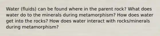 Water (fluids) can be found where in the parent rock? What does water do to the minerals during metamorphism? How does water get into the rocks? How does water interact with rocks/minerals during metamorphism?