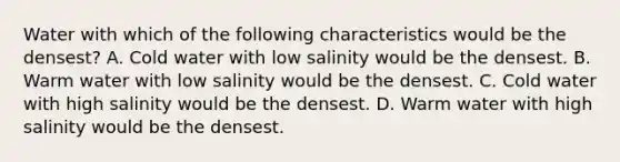 Water with which of the following characteristics would be the densest? A. Cold water with low salinity would be the densest. B. Warm water with low salinity would be the densest. C. Cold water with high salinity would be the densest. D. Warm water with high salinity would be the densest.