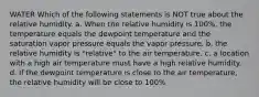 WATER Which of the following statements is NOT true about the relative humidity. a. When the relative humidity is 100%, the temperature equals the dewpoint temperature and the saturation vapor pressure equals the vapor pressure. b. the relative humidity is "relative" to the air temperature. c. a location with a high air temperature must have a high relative humidity. d. If the dewpoint temperature is close to the air temperature, the relative humidity will be close to 100%