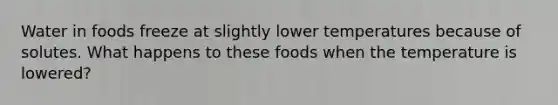 Water in foods freeze at slightly lower temperatures because of solutes. What happens to these foods when the temperature is lowered?