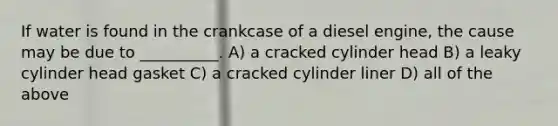 If water is found in the crankcase of a diesel engine, the cause may be due to __________. A) a cracked cylinder head B) a leaky cylinder head gasket C) a cracked cylinder liner D) all of the above