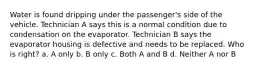 Water is found dripping under the passenger's side of the vehicle. Technician A says this is a normal condition due to condensation on the evaporator. Technician B says the evaporator housing is defective and needs to be replaced. Who is right? a. A only b. B only c. Both A and B d. Neither A nor B