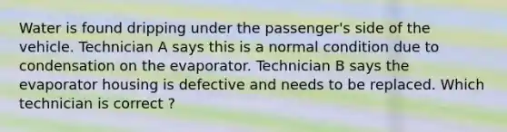 Water is found dripping under the passenger's side of the vehicle. Technician A says this is a normal condition due to condensation on the evaporator. Technician B says the evaporator housing is defective and needs to be replaced. Which technician is correct ?