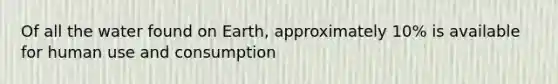 Of all the water found on Earth, approximately 10% is available for human use and consumption