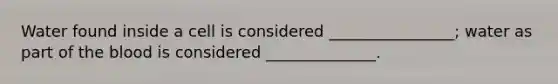 Water found inside a cell is considered ________________; water as part of the blood is considered ______________.