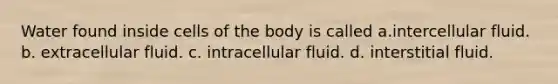 Water found inside cells of the body is called a.intercellular fluid. b. extracellular fluid. c. intracellular fluid. d. interstitial fluid.