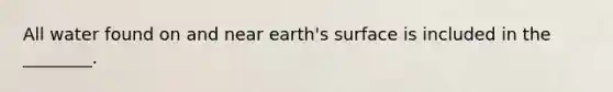 All water found on and near earth's surface is included in the ________.