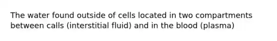 The water found outside of cells located in two compartments between calls (interstitial fluid) and in the blood (plasma)