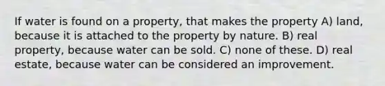 If water is found on a property, that makes the property A) land, because it is attached to the property by nature. B) real property, because water can be sold. C) none of these. D) real estate, because water can be considered an improvement.