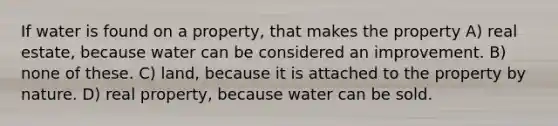 If water is found on a property, that makes the property A) real estate, because water can be considered an improvement. B) none of these. C) land, because it is attached to the property by nature. D) real property, because water can be sold.