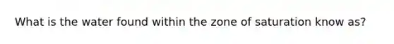 What is the water found within the zone of saturation know as?