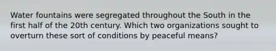 Water fountains were segregated throughout the South in the first half of the 20th century. Which two organizations sought to overturn these sort of conditions by peaceful means?