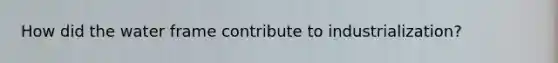 How did the water frame contribute to industrialization?