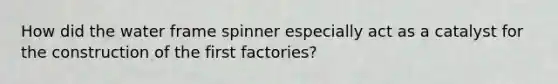 How did the water frame spinner especially act as a catalyst for the construction of the first factories?