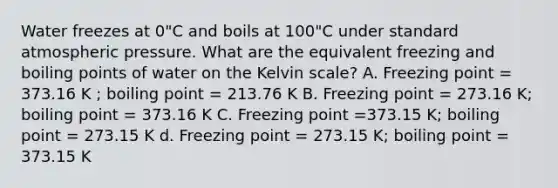 Water freezes at 0"C and boils at 100"C under standard atmospheric pressure. What are the equivalent freezing and boiling points of water on the Kelvin scale? A. Freezing point = 373.16 K ; boiling point = 213.76 K B. Freezing point = 273.16 K; boiling point = 373.16 K C. Freezing point =373.15 K; boiling point = 273.15 K d. Freezing point = 273.15 K; boiling point = 373.15 K