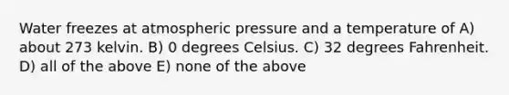 Water freezes at atmospheric pressure and a temperature of A) about 273 kelvin. B) 0 degrees Celsius. C) 32 degrees Fahrenheit. D) all of the above E) none of the above