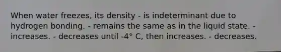 When water freezes, its density - is indeterminant due to hydrogen bonding. - remains the same as in the liquid state. - increases. - decreases until -4° C, then increases. - decreases.