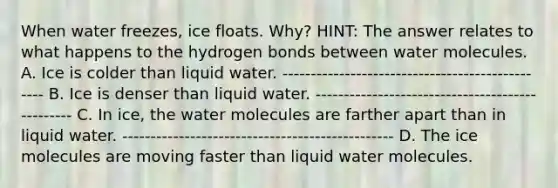 When water freezes, ice floats. Why? HINT: The answer relates to what happens to the hydrogen bonds between water molecules. A. Ice is colder than liquid water. ------------------------------------------------ B. Ice is denser than liquid water. ------------------------------------------------ C. In ice, the water molecules are farther apart than in liquid water. ------------------------------------------------ D. The ice molecules are moving faster than liquid water molecules.