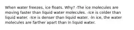 When water freezes, ice floats. Why? -The ice molecules are moving faster than liquid water molecules. -Ice is colder than liquid water. -Ice is denser than liquid water. -In ice, the water molecules are farther apart than in liquid water.