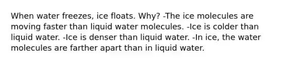 When water freezes, ice floats. Why? -The ice molecules are moving faster than liquid water molecules. -Ice is colder than liquid water. -Ice is denser than liquid water. -In ice, the water molecules are farther apart than in liquid water.