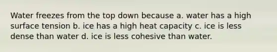 Water freezes from the top down because a. water has a high surface tension b. ice has a high heat capacity c. ice is less dense than water d. ice is less cohesive than water.