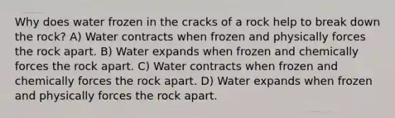 Why does water frozen in the cracks of a rock help to break down the rock? A) Water contracts when frozen and physically forces the rock apart. B) Water expands when frozen and chemically forces the rock apart. C) Water contracts when frozen and chemically forces the rock apart. D) Water expands when frozen and physically forces the rock apart.