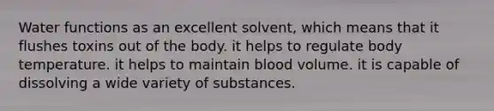 Water functions as an excellent solvent, which means that it flushes toxins out of the body. it helps to regulate body temperature. it helps to maintain blood volume. it is capable of dissolving a wide variety of substances.