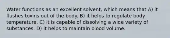 Water functions as an excellent solvent, which means that A) it flushes toxins out of the body. B) it helps to regulate body temperature. C) it is capable of dissolving a wide variety of substances. D) it helps to maintain blood volume.