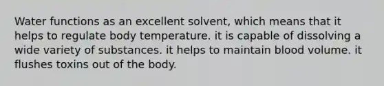 Water functions as an excellent solvent, which means that it helps to regulate body temperature. it is capable of dissolving a wide variety of substances. it helps to maintain blood volume. it flushes toxins out of the body.