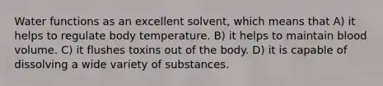 Water functions as an excellent solvent, which means that A) it helps to regulate body temperature. B) it helps to maintain blood volume. C) it flushes toxins out of the body. D) it is capable of dissolving a wide variety of substances.