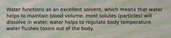 Water functions as an excellent solvent, which means that water helps to maintain blood volume. most solutes (particles) will dissolve in water. water helps to regulate body temperature. water flushes toxins out of the body.