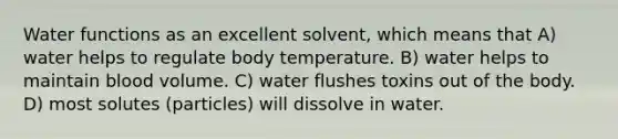 Water functions as an excellent solvent, which means that A) water helps to regulate body temperature. B) water helps to maintain blood volume. C) water flushes toxins out of the body. D) most solutes (particles) will dissolve in water.