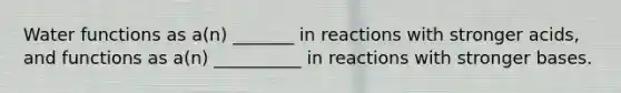 Water functions as a(n) _______ in reactions with stronger acids, and functions as a(n) __________ in reactions with stronger bases.