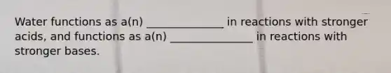 Water functions as a(n) ______________ in reactions with stronger acids, and functions as a(n) _______________ in reactions with stronger bases.