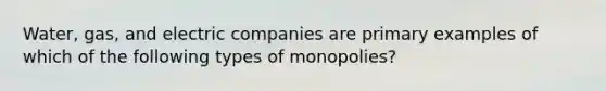 Water, gas, and electric companies are primary examples of which of the following types of monopolies?