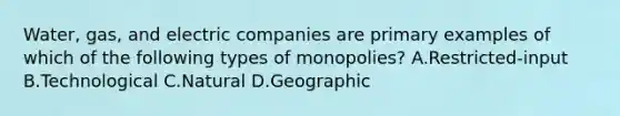 Water, gas, and electric companies are primary examples of which of the following types of monopolies? A.Restricted-input B.Technological C.Natural D.Geographic