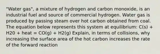 "Water gas", a mixture of hydrogen and carbon monoxide, is an industrial fuel and source of commercial hydrogen. Water gas is produced by passing steam over hot carbon obtained from coal. The equation below represents this system at equilibrium: C(s) + H20 + heat = CO(g) + H2(g) Explain, in terms of collisions, why increasing the surface area of the hot carbon increases the rate of the forward reaction