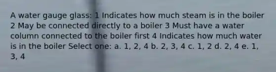 A water gauge glass: 1 Indicates how much steam is in the boiler 2 May be connected directly to a boiler 3 Must have a water column connected to the boiler first 4 Indicates how much water is in the boiler Select one: a. 1, 2, 4 b. 2, 3, 4 c. 1, 2 d. 2, 4 e. 1, 3, 4