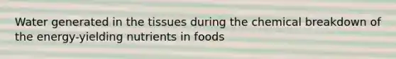 Water generated in the tissues during the chemical breakdown of the energy-yielding nutrients in foods