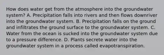 How does water get from the atmosphere into the groundwater system? A. Precipitation falls into rivers and then flows downriver into the groundwater system. B. Precipitation falls on the ground and infiltrates the ground surface to the groundwater system. C. Water from the ocean is sucked into the groundwater system due to a pressure difference. D. Plants secrete water into the groundwater system in a process called evapotranspiration.