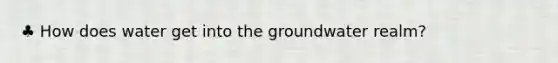 ♣ How does water get into the groundwater realm?