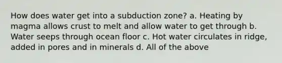 How does water get into a subduction zone? a. Heating by magma allows crust to melt and allow water to get through b. Water seeps through ocean floor c. Hot water circulates in ridge, added in pores and in minerals d. All of the above