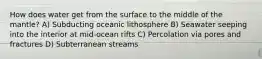 How does water get from the surface to the middle of the mantle? A) Subducting oceanic lithosphere B) Seawater seeping into the interior at mid-ocean rifts C) Percolation via pores and fractures D) Subterranean streams