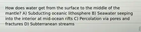 How does water get from the surface to the middle of the mantle? A) Subducting oceanic lithosphere B) Seawater seeping into the interior at mid-ocean rifts C) Percolation via pores and fractures D) Subterranean streams