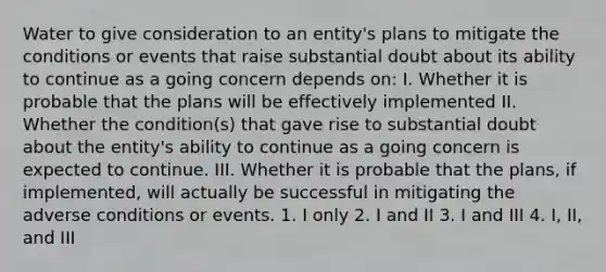 Water to give consideration to an entity's plans to mitigate the conditions or events that raise substantial doubt about its ability to continue as a going concern depends on: I. Whether it is probable that the plans will be effectively implemented II. Whether the condition(s) that gave rise to substantial doubt about the entity's ability to continue as a going concern is expected to continue. III. Whether it is probable that the plans, if implemented, will actually be successful in mitigating the adverse conditions or events. 1. I only 2. I and II 3. I and III 4. I, II, and III