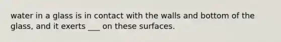 water in a glass is in contact with the walls and bottom of the glass, and it exerts ___ on these surfaces.