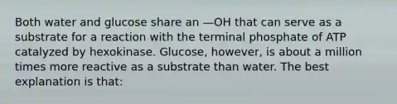 Both water and glucose share an —OH that can serve as a substrate for a reaction with the terminal phosphate of ATP catalyzed by hexokinase. Glucose, however, is about a million times more reactive as a substrate than water. The best explanation is that: