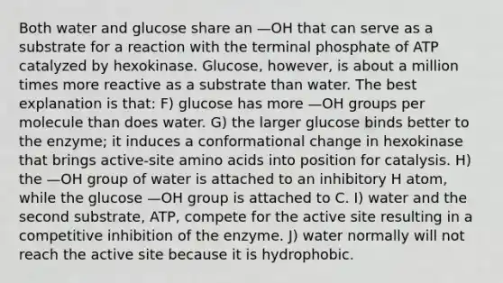 Both water and glucose share an —OH that can serve as a substrate for a reaction with the terminal phosphate of ATP catalyzed by hexokinase. Glucose, however, is about a million times more reactive as a substrate than water. The best explanation is that: F) glucose has more —OH groups per molecule than does water. G) the larger glucose binds better to the enzyme; it induces a conformational change in hexokinase that brings active-site amino acids into position for catalysis. H) the —OH group of water is attached to an inhibitory H atom, while the glucose —OH group is attached to C. I) water and the second substrate, ATP, compete for the active site resulting in a competitive inhibition of the enzyme. J) water normally will not reach the active site because it is hydrophobic.